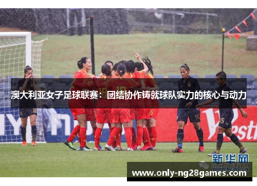 澳大利亚女子足球联赛：团结协作铸就球队实力的核心与动力
