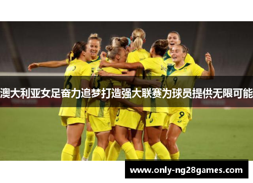 澳大利亚女足奋力追梦打造强大联赛为球员提供无限可能