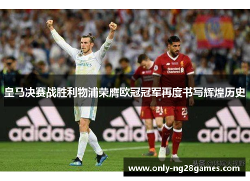 皇马决赛战胜利物浦荣膺欧冠冠军再度书写辉煌历史