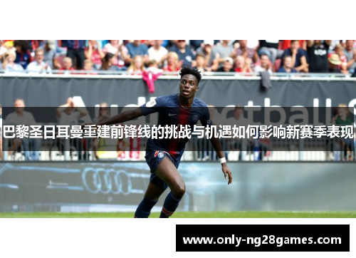 巴黎圣日耳曼重建前锋线的挑战与机遇如何影响新赛季表现