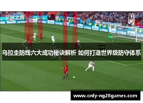 乌拉圭防线六大成功秘诀解析 如何打造世界级防守体系