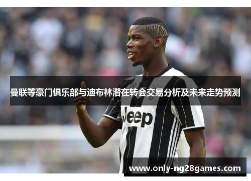 曼联等豪门俱乐部与迪布林潜在转会交易分析及未来走势预测