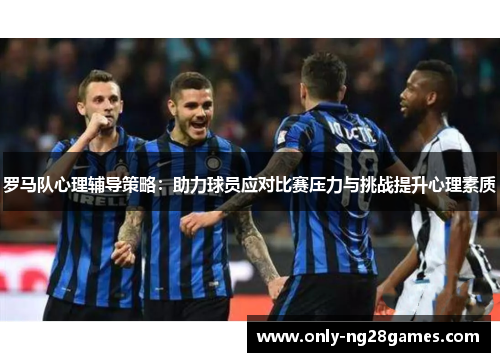 罗马队心理辅导策略：助力球员应对比赛压力与挑战提升心理素质