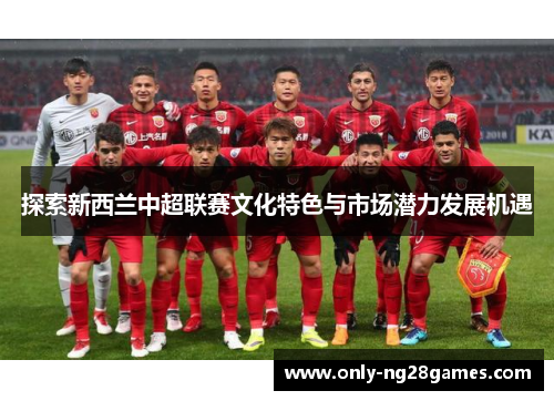 探索新西兰中超联赛文化特色与市场潜力发展机遇