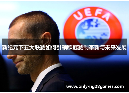 新纪元下五大联赛如何引领欧冠赛制革新与未来发展