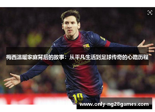 梅西温暖家庭背后的故事：从平凡生活到足球传奇的心路历程