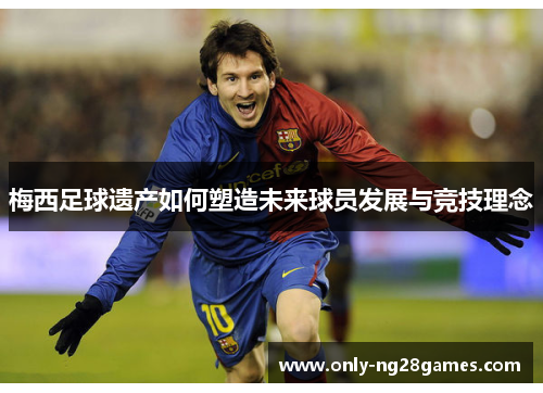 梅西足球遗产如何塑造未来球员发展与竞技理念