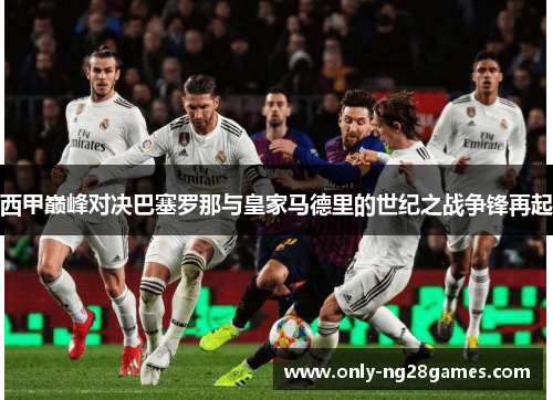 西甲巅峰对决巴塞罗那与皇家马德里的世纪之战争锋再起