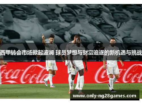 西甲转会市场掀起波澜 球员梦想与财富追逐的新机遇与挑战
