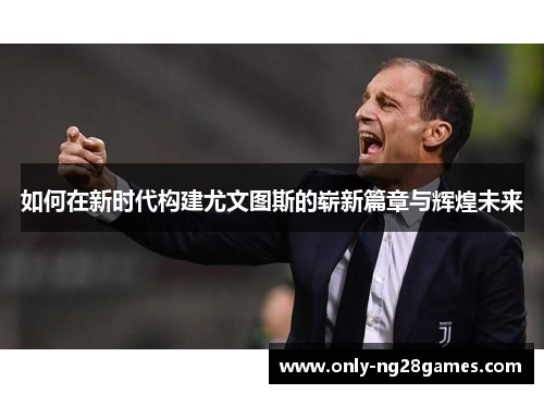 如何在新时代构建尤文图斯的崭新篇章与辉煌未来
