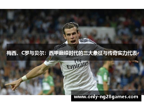 梅西、C罗与贝尔：西甲巅峰时代的三大象征与传奇实力代表