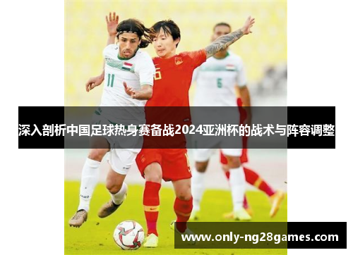 深入剖析中国足球热身赛备战2024亚洲杯的战术与阵容调整