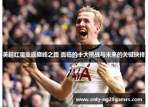 英超红魔重返巅峰之路 面临的十大挑战与未来的关键抉择