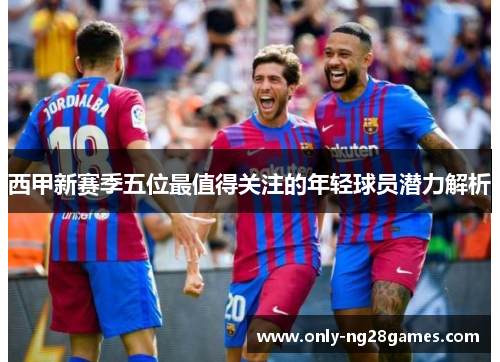 西甲新赛季五位最值得关注的年轻球员潜力解析