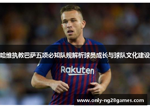 哈维执教巴萨五项必知队规解析球员成长与球队文化建设