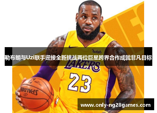 勒布朗与Uzi联手迎接全新挑战两位巨星跨界合作成就非凡目标