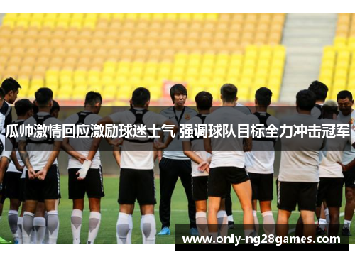 瓜帅激情回应激励球迷士气 强调球队目标全力冲击冠军