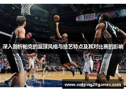 深入剖析帕克的篮球风格与技艺特点及其对比赛的影响