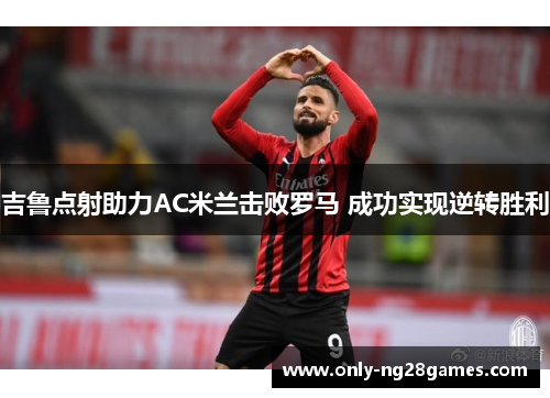 吉鲁点射助力AC米兰击败罗马 成功实现逆转胜利