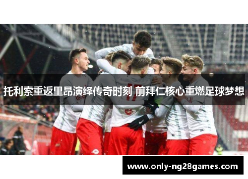 托利索重返里昂演绎传奇时刻 前拜仁核心重燃足球梦想