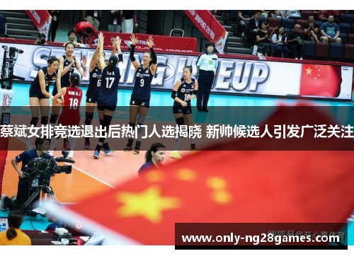 蔡斌女排竞选退出后热门人选揭晓 新帅候选人引发广泛关注