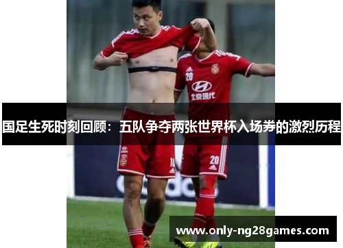 国足生死时刻回顾：五队争夺两张世界杯入场券的激烈历程