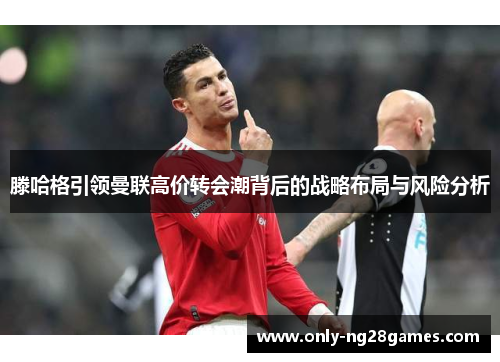 滕哈格引领曼联高价转会潮背后的战略布局与风险分析