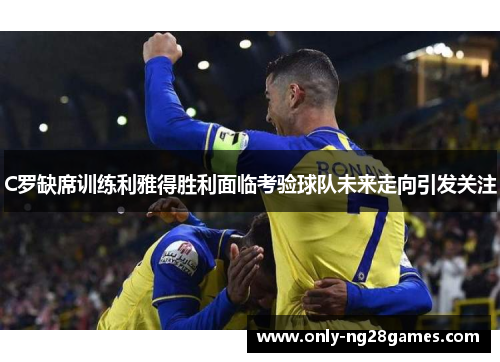 C罗缺席训练利雅得胜利面临考验球队未来走向引发关注