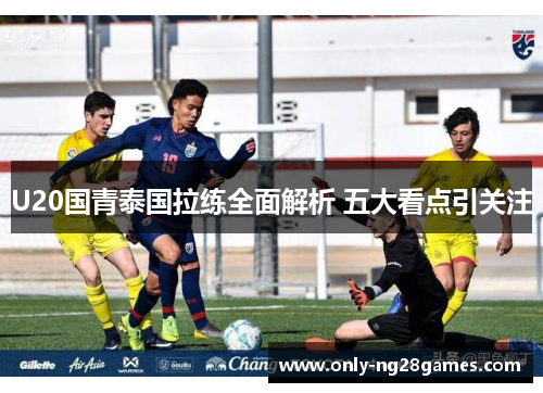 U20国青泰国拉练全面解析 五大看点引关注
