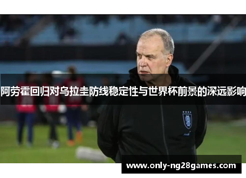 阿劳霍回归对乌拉圭防线稳定性与世界杯前景的深远影响