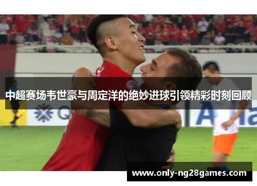 中超赛场韦世豪与周定洋的绝妙进球引领精彩时刻回顾