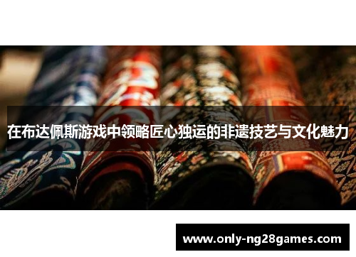 在布达佩斯游戏中领略匠心独运的非遗技艺与文化魅力