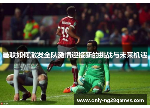 曼联如何激发全队激情迎接新的挑战与未来机遇