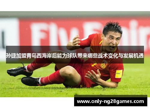 孙捷加盟青岛西海岸后能为球队带来哪些战术变化与发展机遇