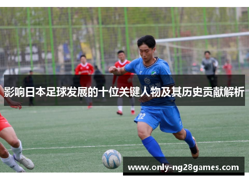 影响日本足球发展的十位关键人物及其历史贡献解析