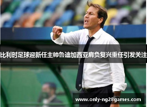 比利时足球迎新任主帅鲁迪加西亚肩负复兴重任引发关注