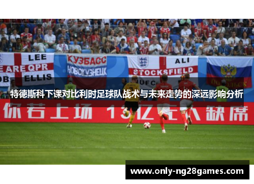 特德斯科下课对比利时足球队战术与未来走势的深远影响分析