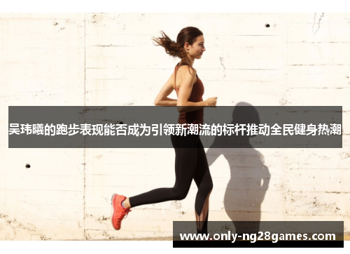 吴玮曦的跑步表现能否成为引领新潮流的标杆推动全民健身热潮