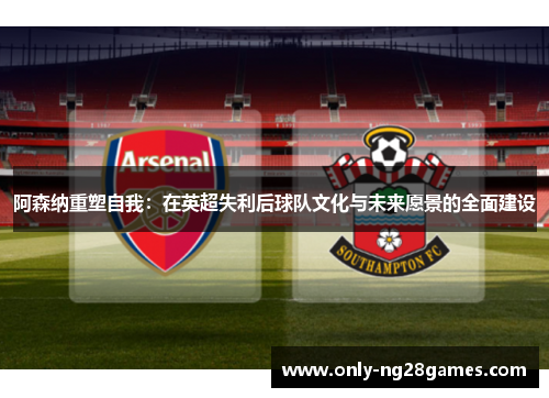 阿森纳重塑自我：在英超失利后球队文化与未来愿景的全面建设
