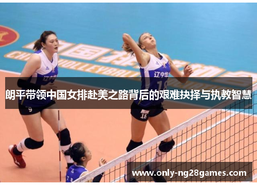 朗平带领中国女排赴美之路背后的艰难抉择与执教智慧