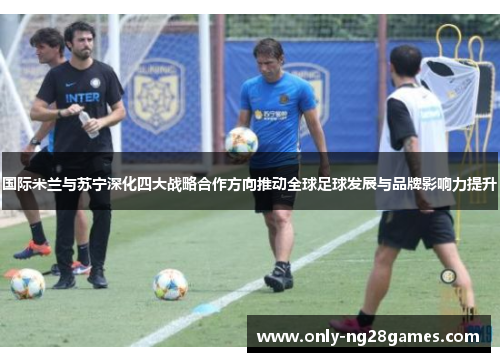 国际米兰与苏宁深化四大战略合作方向推动全球足球发展与品牌影响力提升