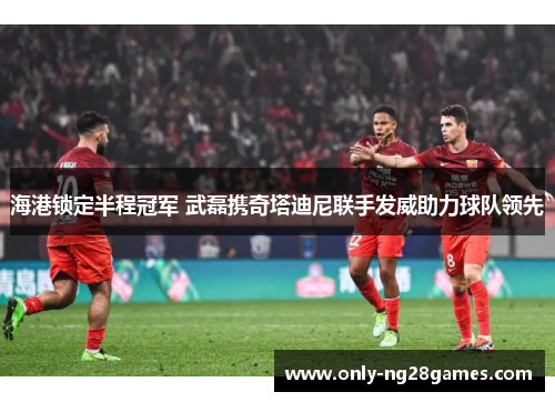 海港锁定半程冠军 武磊携奇塔迪尼联手发威助力球队领先