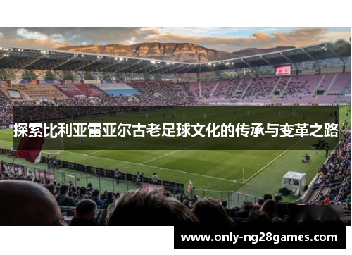 探索比利亚雷亚尔古老足球文化的传承与变革之路