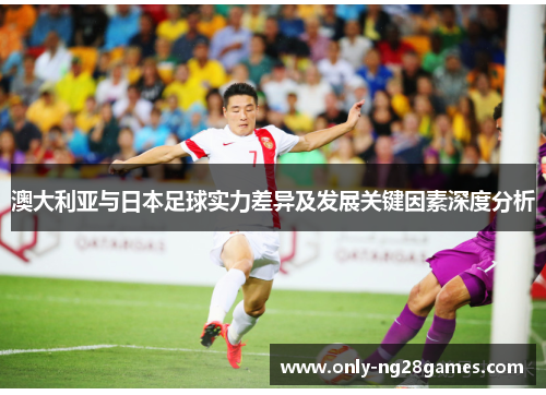 澳大利亚与日本足球实力差异及发展关键因素深度分析