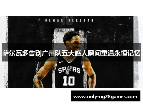 萨尔瓦多告别广州队五大感人瞬间重温永恒记忆