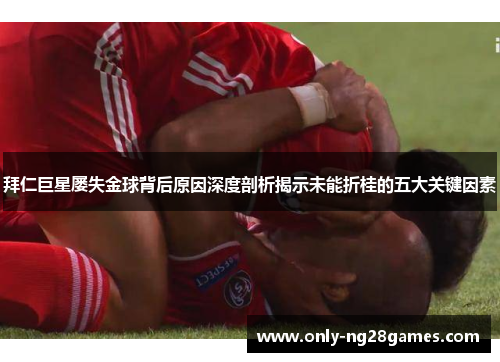 拜仁巨星屡失金球背后原因深度剖析揭示未能折桂的五大关键因素