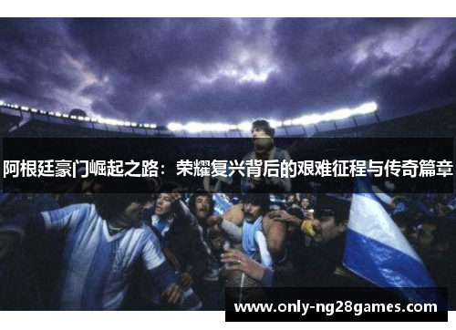阿根廷豪门崛起之路：荣耀复兴背后的艰难征程与传奇篇章